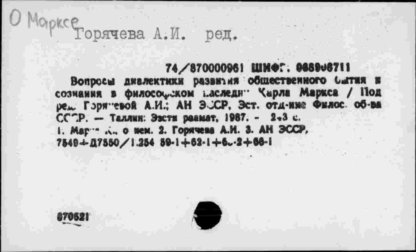 ﻿о Марксе
Горячева А.И. ред
74/870000961 ШИФГ. 088908711
Вопросы диалектики развития общественного сытая и сознания а философском заследи" Карла Маркса / Под рем. Горя-евоЛ А.И.; АН ЭОСР, Эст. отд-ние Филос об-ва ССОР. — Таллии: Ээстя раамат, 1987. - 2«3 с.
I. Мар * а- о мм. 2. Горячева А.И. 3. АН ЭССИ, 75494-Д755О/1.254 59-1+62-14-6.,-2+68-1
879521